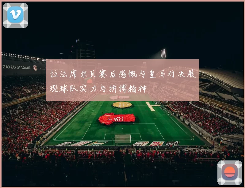 拉法席尔瓦赛后感慨与皇马对决展现球队实力与拼搏精神