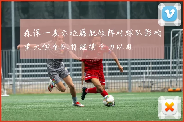 森保一表示远藤航缺阵对球队影响重大但全队将继续全力以赴