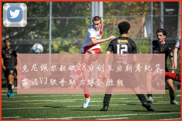 克尼佩尔狂砍28分创三分新秀纪录雷诺VJ联手助力球队胜利