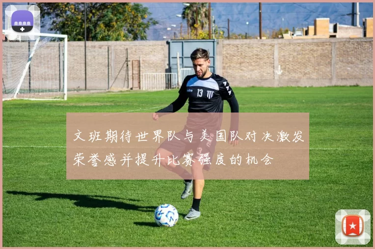文班期待世界队与美国队对决激发荣誉感并提升比赛强度的机会