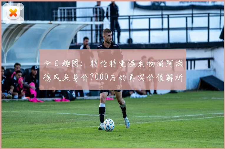 今日趣图：特伦特重温利物浦阿诺德风采身价7000万的真实价值解析