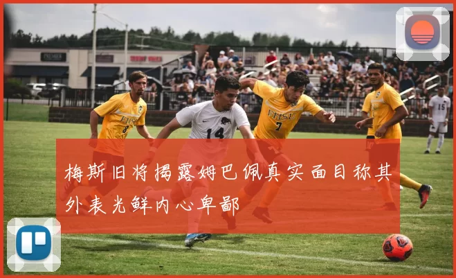 梅斯旧将揭露姆巴佩真实面目称其外表光鲜内心卑鄙