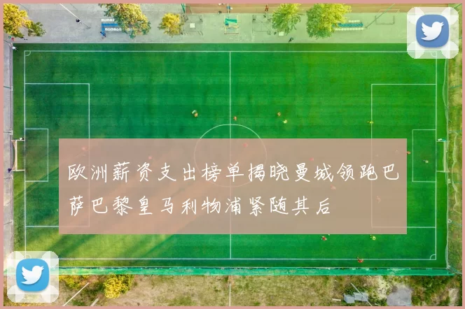 欧洲薪资支出榜单揭晓曼城领跑巴萨巴黎皇马利物浦紧随其后