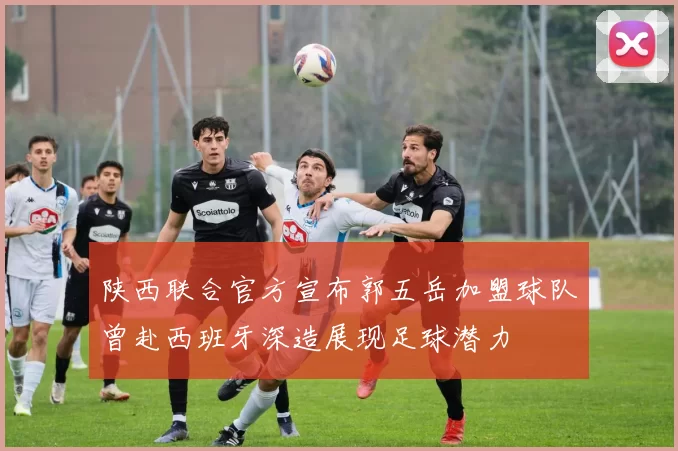 陕西联合官方宣布郭五岳加盟球队曾赴西班牙深造展现足球潜力