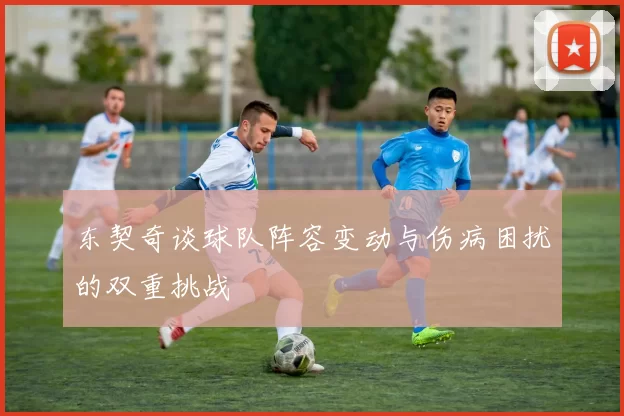 东契奇谈球队阵容变动与伤病困扰的双重挑战