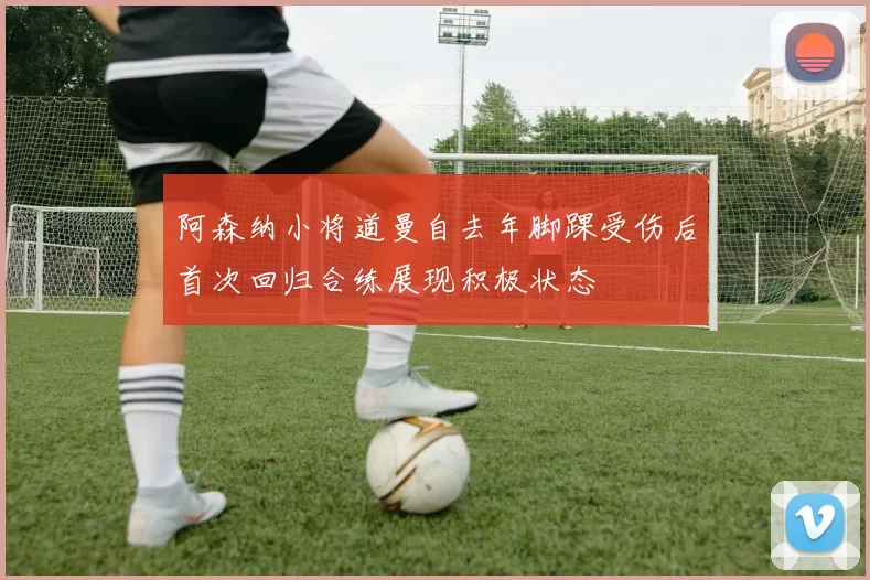 阿森纳小将道曼自去年脚踝受伤后首次回归合练展现积极状态