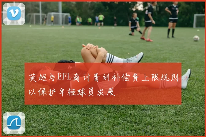 英超与EFL商讨青训补偿费上限规则以保护年轻球员发展