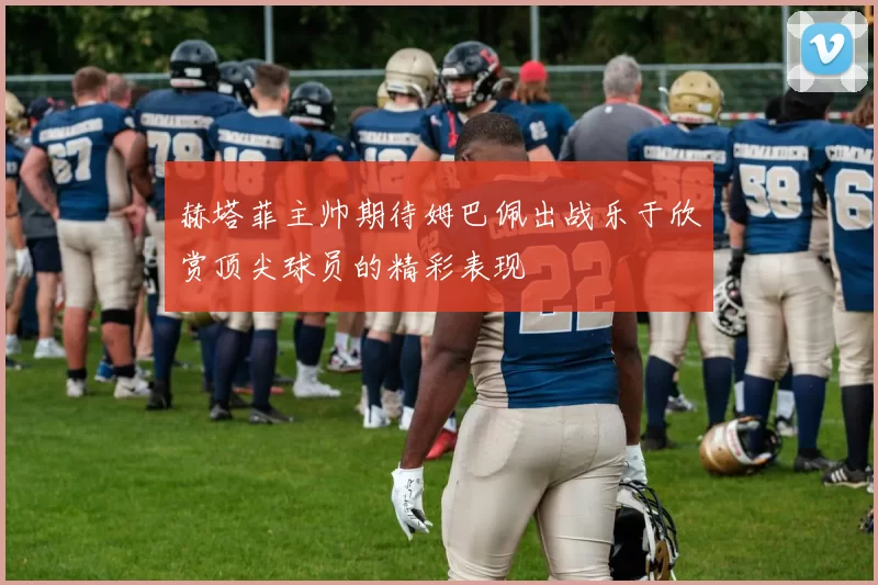 赫塔菲主帅期待姆巴佩出战乐于欣赏顶尖球员的精彩表现