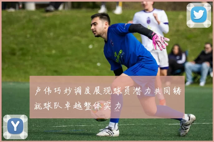 卢伟巧妙调度展现球员潜力共同铸就球队卓越整体实力