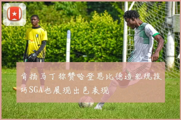 肯扬马丁称赞哈登恩比德造犯规技巧SGA也展现出色表现