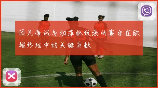 因凡蒂诺与切菲林致谢纳赛尔在欧超终结中的关键贡献