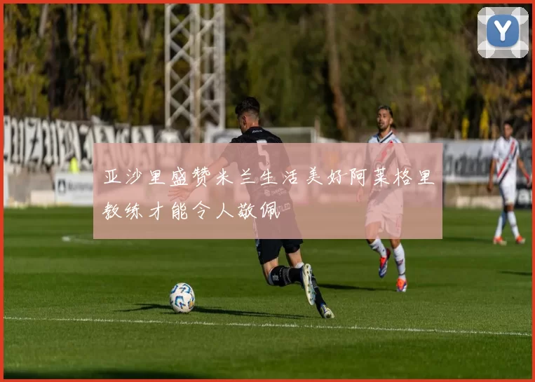 亚沙里盛赞米兰生活美好阿莱格里教练才能令人敬佩