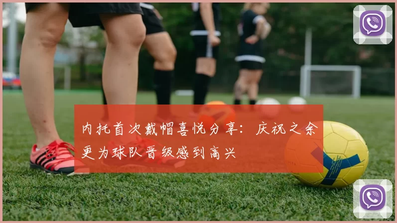 内托首次戴帽喜悦分享：庆祝之余更为球队晋级感到高兴
