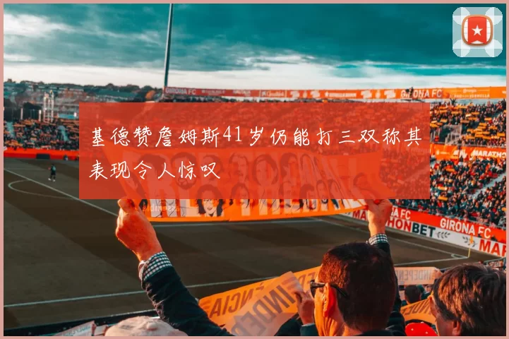 基德赞詹姆斯41岁仍能打三双称其表现令人惊叹