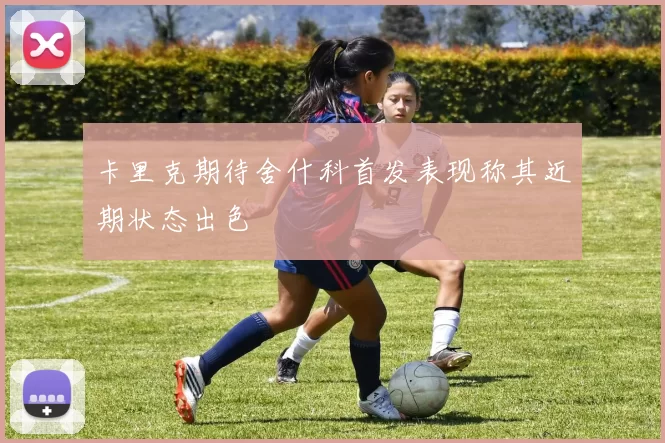 卡里克期待舍什科首发表现称其近期状态出色